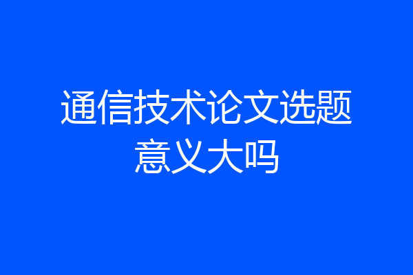 通信技术论文选题意义大吗