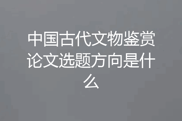 中国古代文物鉴赏论文选题方向是什么