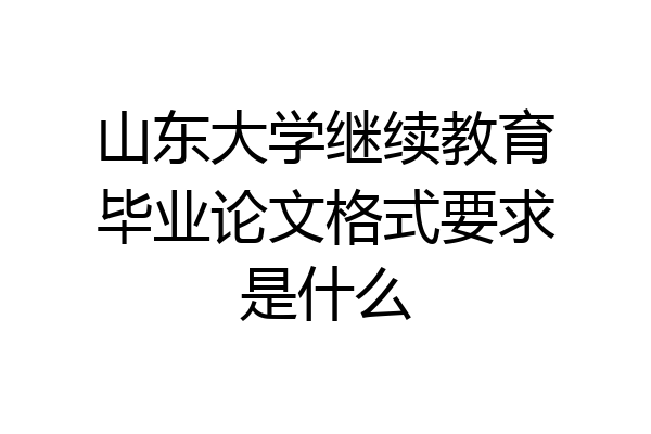 山东大学继续教育毕业论文格式要求是什么