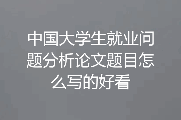 中国大学生就业问题分析论文题目怎么写的好看
