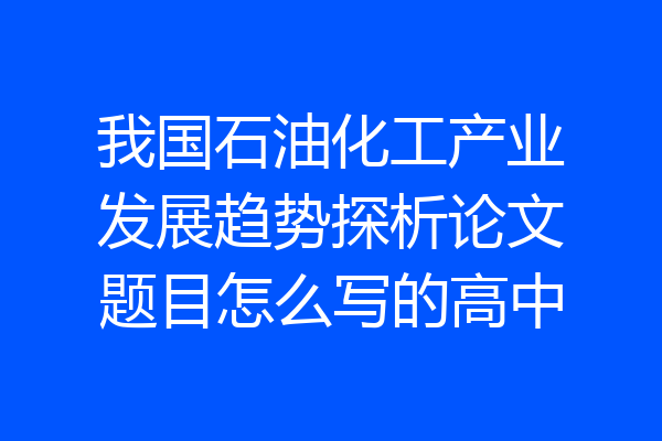 我国石油化工产业发展趋势探析论文题目怎么写的高中