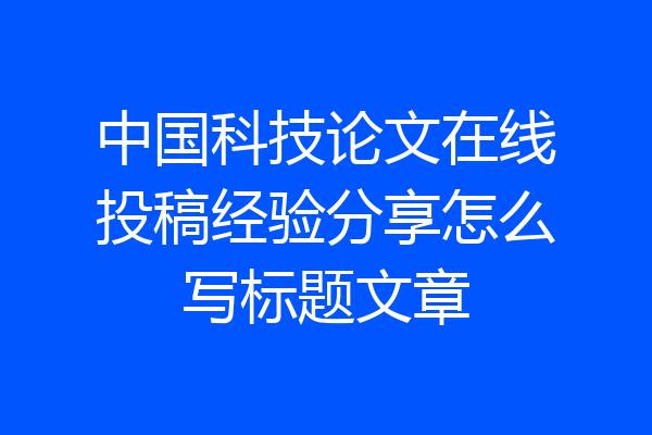 中国科技论文在线投稿经验分享怎么写标题文章