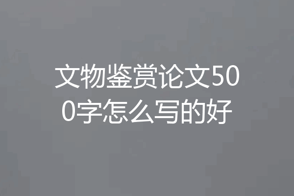 文物鉴赏论文500字怎么写的好
