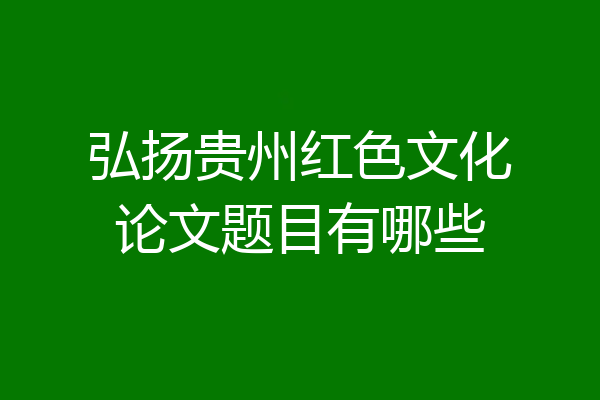 弘扬贵州红色文化论文题目有哪些