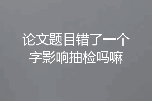 论文题目错了一个字影响抽检吗嘛