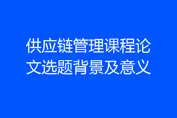 供应链管理课程论文选题背景及意义