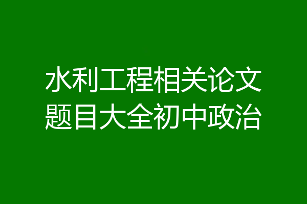 水利工程相关论文题目大全初中政治