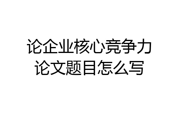 论企业核心竞争力论文题目怎么写
