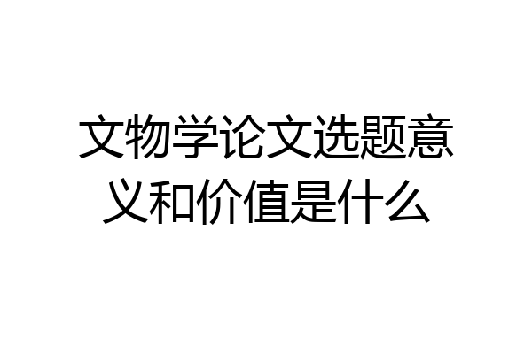 文物学论文选题意义和价值是什么