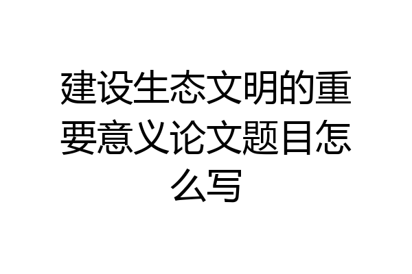 建设生态文明的重要意义论文题目怎么写