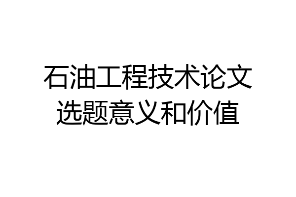 石油工程技术论文选题意义和价值