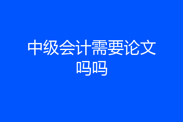 中级会计需要论文吗吗