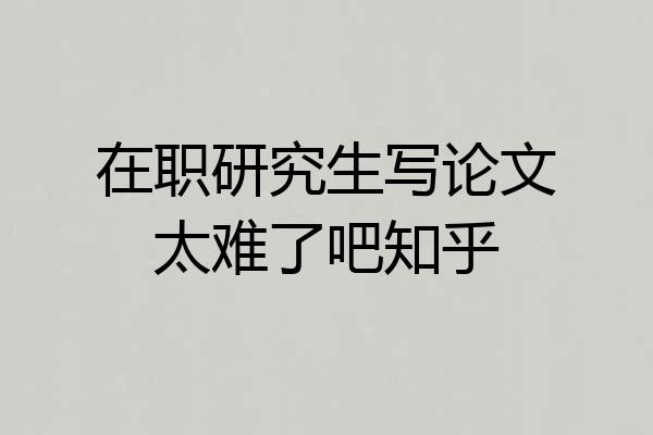在职研究生写论文太难了吧知乎