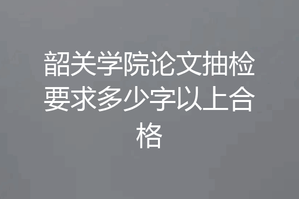 韶关学院论文抽检要求多少字以上合格