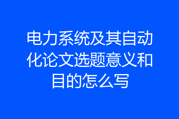 电力系统及其自动化论文选题意义和目的怎么写