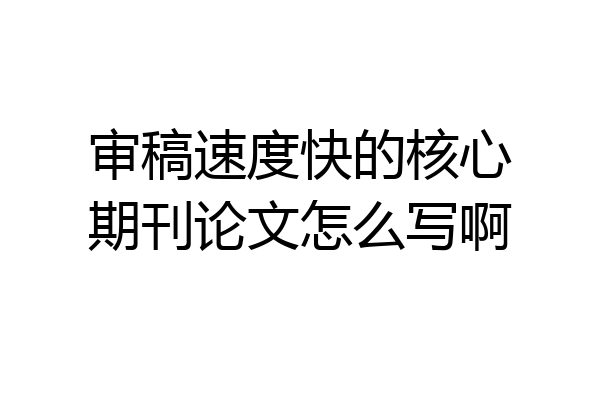 审稿速度快的核心期刊论文怎么写啊