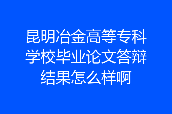 昆明冶金高等专科学校毕业论文答辩结果怎么样啊