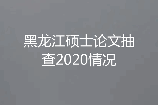 黑龙江硕士论文抽查2020情况