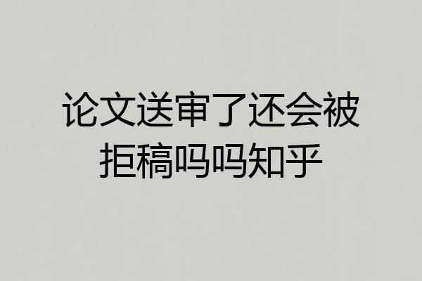 论文送审了还会被拒稿吗吗知乎