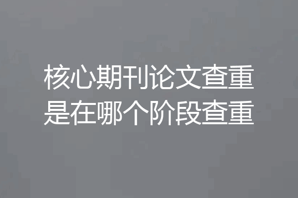 核心期刊论文查重是在哪个阶段查重