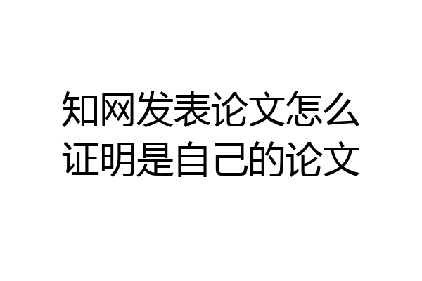 知网发表论文怎么证明是自己的论文