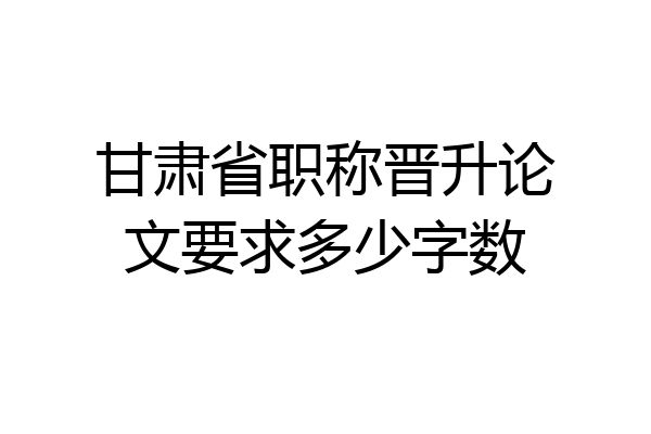 甘肃省职称晋升论文要求多少字数
