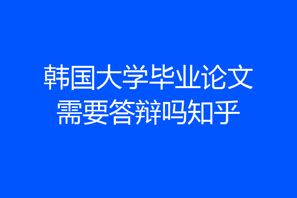 韩国大学毕业论文需要答辩吗知乎