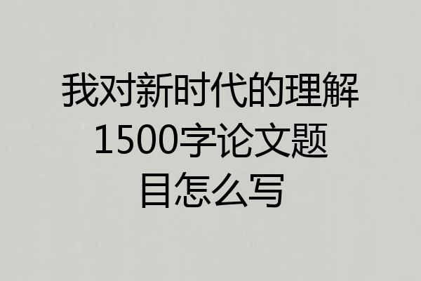我对新时代的理解1500字论文题目怎么写