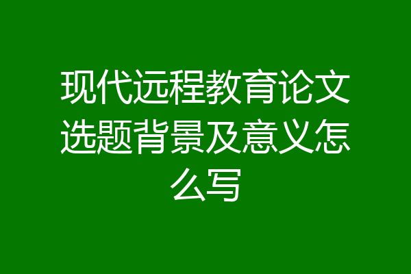 现代远程教育论文选题背景及意义怎么写