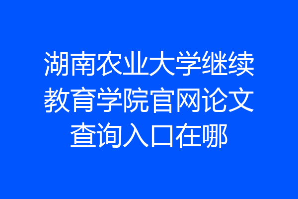 湖南农业大学继续教育学院官网论文查询入口在哪