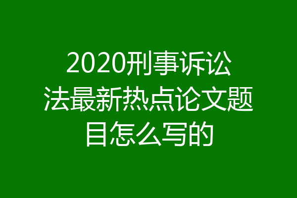2020刑事诉讼法最新热点论文题目怎么写的