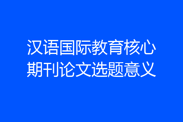 汉语国际教育核心期刊论文选题意义