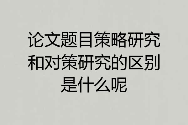 论文题目策略研究和对策研究的区别是什么呢