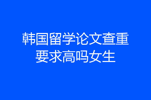 韩国留学论文查重要求高吗女生