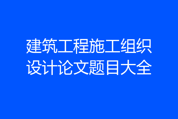 建筑工程施工组织设计论文题目大全