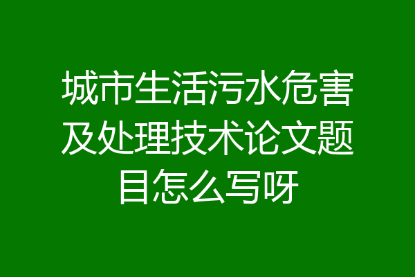城市生活污水危害及处理技术论文题目怎么写呀