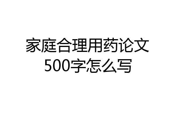 家庭合理用药论文500字怎么写