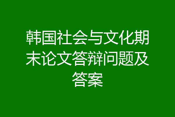 韩国社会与文化期末论文答辩问题及答案