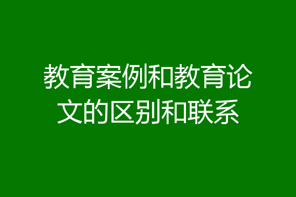 教育案例和教育论文的区别和联系