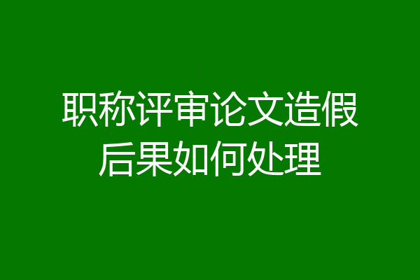 职称评审论文造假后果如何处理