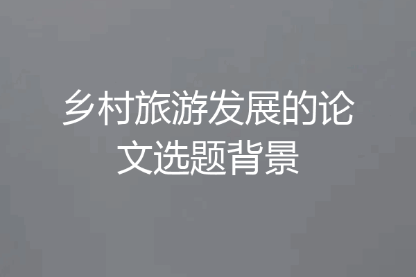 乡村旅游发展的论文选题背景