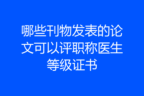 哪些刊物发表的论文可以评职称医生等级证书