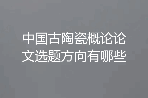 中国古陶瓷概论论文选题方向有哪些
