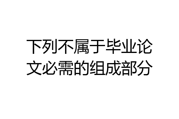 下列不属于毕业论文必需的组成部分
