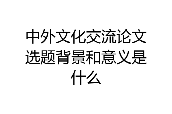 中外文化交流论文选题背景和意义是什么