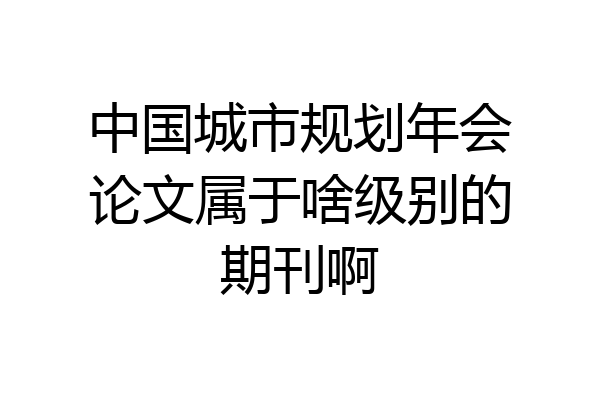 中国城市规划年会论文属于啥级别的期刊啊