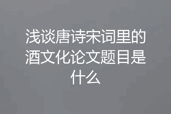 浅谈唐诗宋词里的酒文化论文题目是什么