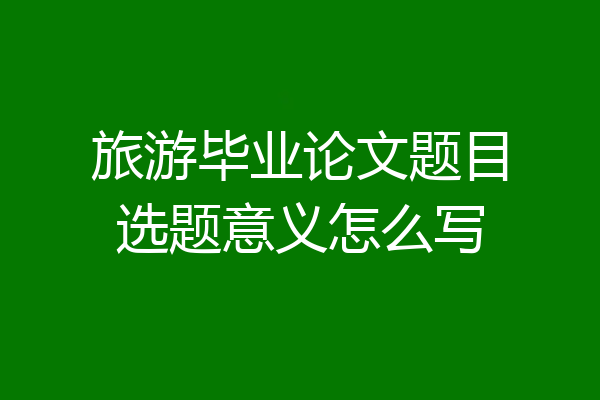 旅游毕业论文题目选题意义怎么写