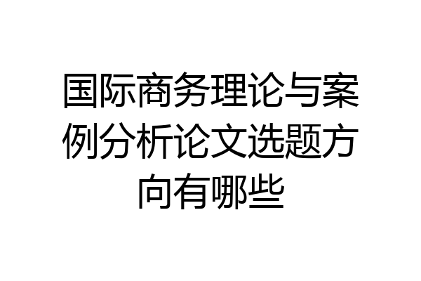国际商务理论与案例分析论文选题方向有哪些