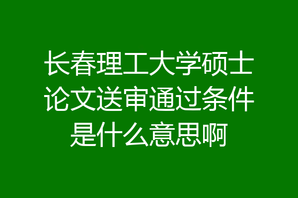 长春理工大学硕士论文送审通过条件是什么意思啊